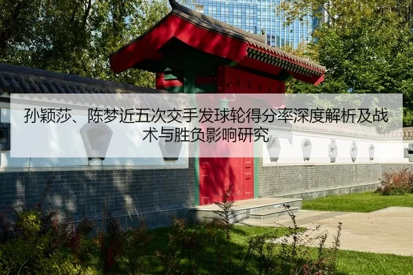 孙颖莎、陈梦近五次交手发球轮得分率深度解析及战术与胜负影响研究